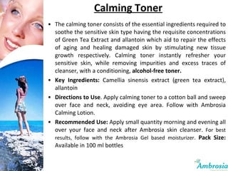 Calming Toner The calming toner consists of the essential ingredients required to soothe the sensitive skin type having the requisite concentrations of Green Tea Extract and allantoin which aid to repair the effects of aging and healing damaged skin by stimulating new tissue growth respectively. Calming toner instantly refresher your sensitive skin, while removing impurities and excess traces of cleanser, with a conditioning,  alcohol-free toner.   Key Ingredients:   Camellia sinensis extract (green tea extract), allantoin  Directions to Use . Apply calming toner to a cotton ball and sweep over face and neck, avoiding eye area. Follow with Ambrosia Calming Lotion. Recommended Use:  Apply small quantity morning and evening all over your face and neck after Ambrosia skin cleanser.  For best results, follow with the Ambrosia Gel based moisturizer.  Pack Size:  Available in 100 ml bottles 