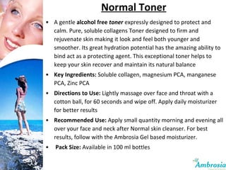 Normal Toner A gentle  alcohol free  toner  expressly designed to protect and calm. Pure, soluble collagens Toner designed to firm and rejuvenate skin making it look and feel both younger and smoother. Its great hydration potential has the amazing ability to bind act as a protecting agent. This exceptional toner helps to keep your skin recover and maintain its natural balance Key Ingredients:   Soluble collagen, magnesium PCA, manganese PCA, Zinc PCA Directions to Use:   Lightly massage over face and throat with a cotton ball, for 60 seconds and wipe off. Apply daily moisturizer for better results Recommended Use:  Apply small quantity morning and evening all over your face and neck after Normal skin cleanser. For best results, follow with the Ambrosia Gel based moisturizer.   Pack Size:  Available in 100 ml bottles 