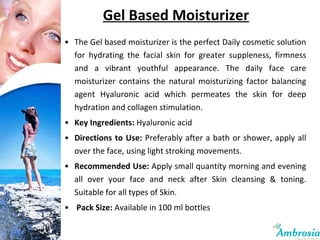Gel Based Moisturizer The Gel based moisturizer is the perfect Daily cosmetic solution for hydrating the facial skin for greater suppleness, firmness and a vibrant youthful appearance. The daily face care moisturizer contains the natural moisturizing factor balancing agent Hyaluronic acid which permeates the skin for deep hydration and collagen stimulation. Key Ingredients:  Hyaluronic acid Directions to Use:  Preferably after a bath or shower, apply all over the face, using light stroking movements. Recommended Use:  Apply small quantity morning and evening all over your face and neck after Skin cleansing & toning. Suitable for all types of Skin. Pack Size:  Available in 100 ml bottles 