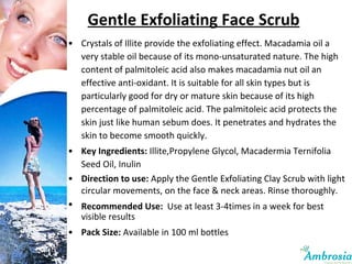 Gentle Exfoliating Face Scrub Crystals of Illite provide the exfoliating effect. Macadamia oil a very stable oil because of its mono-unsaturated nature. The high content of palmitoleic acid also makes macadamia nut oil an effective anti-oxidant. It is suitable for all skin types but is particularly good for dry or mature skin because of its high percentage of palmitoleic acid. The palmitoleic acid protects the skin just like human sebum does. It penetrates and hydrates the skin to become smooth quickly. Key Ingredients:  Illite,Propylene Glycol, Macadermia Ternifolia Seed Oil, Inulin Direction to use:  Apply the Gentle Exfoliating Clay Scrub with light circular movements, on the face & neck areas. Rinse thoroughly. Recommended Use:   Use at least 3-4times in a week for best visible results Pack Size:  Available in 100 ml bottles 