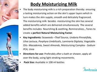 Body Moisturizing Milk The body moisturizing milk is a rich preparation thereby  ensuring a lasting moisturizing action on the skin’s upper layers which in turn makes the skin supple, smooth and delicately fragranced.  The moisturizing milk  besides  moisturizing the skin has several added benefits which are delivered simultaneously  The several benefits includes  Nourishing & soothing, Remineralizes  ,  Tones to create a  perfect Natural Moisturizing Factor .  Key Ingredients:  Seaweeds – Thali’Source, Undaria Pinnatifida, Ulva Lactuca, Porphyra Umbilicalis, Laminaria Digitata,  Vegetable Oils-  Macademia, Sweet Almonds , Moisturizing Complex -  Sodium PCA, Urea Directions for use:  Preferably after a bath or shower, apply all over the body, using light stroking movements. Pack Size:  Available in 100 ml bottles 
