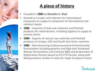 A piece of history Founded in  1983  by  Ravindra V. Shah Started as a trader and indentor for international companies to supply to companies of international and national repute 1986  – Importer of bulk raw materials and finished products for redistribution, including logistics to supply to various clients 1990  – Exports of natural raw materials and finished products to Europe, USA and South East Asian countries 1996   – Manufacturing of pharmaceutical finished herbal formulations including generics and high-tech Sustained Release formulations and Contract R&D and preparation of Registration Dossier based on EU CTD format, along with Bioequivalence studies in India for major European clients 