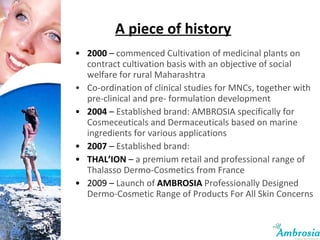 2000  –  commenced Cultivation of medicinal plants on contract cultivation basis with an objective of social welfare for rural Maharashtra  Co-ordination of clinical studies for MNCs, together with pre-clinical and pre- formulation development 2004  –  Established brand: AMBROSIA specifically for Cosmeceuticals and Dermaceuticals based on marine ingredients for various applications 2007  –  Established brand: THAL’ION  –  a premium retail and professional range of Thalasso Dermo-Cosmetics from France 2009 –  Launch of   AMBROSIA  Professionally Designed Dermo-Cosmetic Range of Products For All Skin Concerns A piece of history 