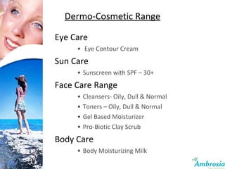 Dermo-Cosmetic Range Eye Care Eye Contour Cream Sun Care Sunscreen with SPF – 30+ Face Care Range Cleansers- Oily, Dull & Normal Toners – Oily, Dull & Normal Gel Based Moisturizer Pro-Biotic Clay Scrub Body Care Body Moisturizing Milk  