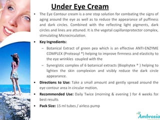 Under Eye Cream The Eye Contour cream is a one stop solution for combating the signs of aging around the eye as well as to reduce the appearance of puffiness and dark circles. Combined with the reflecting light pigments, dark circles and lines are attuned. It is the vegetal capillaroprotector complex, stimulating Microcirculation.  Key Ingredients:  Botanical Extract of green pea which is an effective ANTI-ENZYME COMPLEX (Proteasyl ®) helping to improve firmness and elasticity to the eye wrinkles  coupled with the  Synergistic complex of 6 botanical extracts (Biophytex ® ) helping to lighten the skin complexion and visibly reduce the dark circle appearance. Directions to Use:   Take a small amount and gently spread around the eye contour area in circular motion .  Recommended Use:   Daily Twice (morning & evening ) for 4 weeks for best results Pack Size:   15 ml tubes / airless pump 