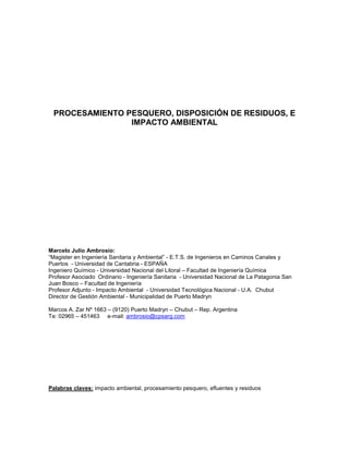 PROCESAMIENTO PESQUERO, DISPOSICIÓN DE RESIDUOS, E
IMPACTO AMBIENTAL

Marcelo Julio Ambrosio:
“Magister en Ingeniería Sanitaria y Ambiental” - E.T.S. de Ingenieros en Caminos Canales y
Puertos - Universidad de Cantabria - ESPAÑA
Ingeniero Químico - Universidad Nacional del Litoral – Facultad de Ingeniería Química
Profesor Asociado Ordinario - Ingeniería Sanitaria - Universidad Nacional de La Patagonia San
Juan Bosco – Facultad de Ingeniería
Profesor Adjunto - Impacto Ambiental - Universidad Tecnológica Nacional - U.A. Chubut
Director de Gestión Ambiental - Municipalidad de Puerto Madryn
Marcos A. Zar Nº 1663 – (9120) Puerto Madryn – Chubut – Rep. Argentina
Te: 02965 – 451463 e-mail: ambrosio@cpsarg.com

Palabras claves: impacto ambiental, procesamiento pesquero, efluentes y residuos

 