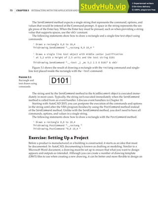 72 | CHAPTER 3 INTERACTING WITH THE APPLICATION AND DOCUMENTS OBJECTS
The SendCommand method expects a single string that represents the command, options, and
values that would be entered at the Command prompt. A space in the string represents the sin-
gle press of the Enter key. When the Enter key must be pressed, such as when providing a string
value that supports spaces, use the vbCr constant.
The following statements show how to draw a rectangle and a single-line text object using
commands:
' Draws a rectangle 0,0 to 10,4
ThisDrawing.SendCommand "._rectang 0,0 10,4 "
' Draws a single line text object with middle center justification
' at 5,2 with a height of 2.5 units and the text string D101
ThisDrawing.SendCommand "._-text _j _mc 5,2 2.5 0 D101" & vbCr
Figure 3.1 shows the result of drawing a rectangle with the rectang command and single-
line text placed inside the rectangle with the -text command.
F 3.1
Rectangle and
text drawn using
commands
The string sent by the SendCommand method to the AcadDocument object is executed imme-
diately in most cases. Typically, the string isn’t executed immediately when the SendCommand
method is called from an event handler. I discuss event handlers in Chapter 10.
Starting with AutoCAD 2015, you can postpone the execution of the commands and options
in the string until after the VBA program finishes by using the PostCommand method instead
of the SendCommand method. Unlike with the SendCommand method, you don’t need to have all
commands, options, and values in a single string.
The following statements show how to draw a rectangle with the PostCommand method:
' Draws a rectangle 0,0 to 10,4
ThisDrawing.PostCommand "._rectang "
ThisDrawing.PostCommand "0,0 10,4 "
Exercise: Setting Up a Project
Before a product is manufactured or a building is constructed, it starts as an idea that must
be documented. In AutoCAD, documenting is known as drafting or modeling. Similar to a
Microsoft Word document, a drawing must be set up to ensure that what you want to design
appears and outputs as intended. Although you can create a number of drawing template
(DWT) files to use when creating a new drawing, it can be better and more flexible to design an
 