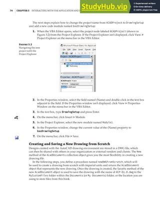 74 | CHAPTER 3 INTERACTING WITH THE APPLICATION AND DOCUMENTS OBJECTS
The next steps explain how to change the project name from ACADProject to DrawingSetup
and add a new code module named basDrawingSetup:
1. When the VBA Editor opens, select the project node labeled ACADProject (shown in
Figure 3.2) from the Project Explorer. If the Project Explorer isn’t displayed, click View ➢
Project Explorer on the menu bar in the VBA Editor.
F 3.2
Navigating the new
project with the
Project Explorer
2. In the Properties window, select the field named (Name) and double-click in the text box
adjacent to the field. If the Properties window isn’t displayed, click View ➢ Properties
Window on the menu bar in the VBA Editor.
3. In the text box, type DrawingSetup and press Enter.
4. On the menu bar, click Insert ➢ Module.
5. In the Project Explorer, select the new module named Module1.
6. In the Properties window, change the current value of the (Name) property to
basDrawingSetup.
7. On the menu bar, click File ➢ Save.
Creating and Saving a New Drawing from Scratch
Designs created with the AutoCAD drawing environment are stored in a DWG file, which
can then be shared with others in your organization or external vendors and clients. The New
method of the AcadDocuments collection object gives you the most flexibility in creating a new
drawing file.
In the following steps, you define a procedure named newDWGFromScratch, which will
be used to create a drawing from scratch with imperial units and return the AcadDocument
object that represents the new drawing. Once the drawing is created, the SaveAs method of the
new AcadDocument object is used to save the drawing with the name of ACP-D1.B.dwg to the
MyCustomFiles folder within the Documents (or My Documents) folder, or the location you are
using to store files from this book.
 