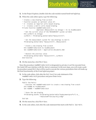 EXERCISE: SETTING UP A PROJECT | 75
1. In the Project Explorer, double-click the code module named basDrawingSetup.
2. When the code editor opens, type the following:
' Creates a new drawing from scratch
' Function accepts an optional value of:
' 0 - Creates an imperial units based drawing
' 1 - Creates a metric units based drawing
Private Function newDWGFromScratch _
(Optional nMeasureInit As Integer = 0) As AcadDocument
' Get the current value of the MEASUREINIT system variable
Dim curMInit As Integer
curMInit = ThisDrawing.GetVariable("measureinit")
' Set the measurement system for new drawings to metric
ThisDrawing.SetVariable "measureinit", nMeasureInit
' Create a new drawing from scratch
Dim newDWGFromScratch As AcadDocument
Set newDWGFromScratch = Application.Documents.Add
' Restore the previous value
ThisDrawing.SetVariable "measureinit", curMInit
End Function
3. On the menu bar, click File ➢ Save.
Since the procedure newDWGFromScratch is designated as private, it can’t be executed from
the AutoCAD user interface with the vbarun command. In the next steps, you will create a pub-
lic procedure named Main that will be used to execute the various procedures that will make up
the final functionality of the DrawingSetup project.
1. In the code editor, click after the End Function code statement of the
newDWGFromScratch procedure and press Enter twice.
2. Type the following:
Public Sub Main()
' Executes the newDWGFromScratch to create a new drawing from sratch
Dim newDWG As AcadDocument
Set newDWG = newDWGFromScratch
' Saves the new drawing
ThisDrawing.SaveAs ThisDrawing.GetVariable("mydocumentsprefix") & _
"MyCustomFilesacp-d1_b.dwg"
End Sub
3. On the menu bar, click File ➢ Save.
4. In the code editor, click after the code statement that starts with Public Sub Main.
 