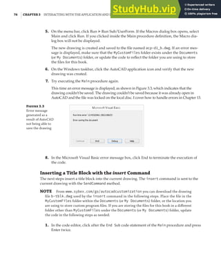 76 | CHAPTER 3 INTERACTING WITH THE APPLICATION AND DOCUMENTS OBJECTS
5. On the menu bar, click Run ➢ Run Sub/UserForm. If the Macros dialog box opens, select
Main and click Run. If you clicked inside the Main procedure definition, the Macro dia-
log box will not be displayed.
The new drawing is created and saved to the file named acp-d1_b.dwg. If an error mes-
sage is displayed, make sure that the MyCustomFiles folder exists under the Documents
(or My Documents) folder, or update the code to reflect the folder you are using to store
the files for this book.
6. On the Windows taskbar, click the AutoCAD application icon and verify that the new
drawing was created.
7. Try executing the Main procedure again.
This time an error message is displayed, as shown in Figure 3.3, which indicates that the
drawing couldn’t be saved. The drawing couldn’t be saved because it was already open in
AutoCAD and the file was locked on the local disc. I cover how to handle errors in Chapter 13.
F 3.3
Error message
generated as a
result of AutoCAD
not being able to
save the drawing
8. In the Microsoft Visual Basic error message box, click End to terminate the execution of
the code.
Inserting a Title Block with the insert Command
The next steps insert a title block into the current drawing. The insert command is sent to the
current drawing with the SendCommand method.
NOTE From www.sybex.com/go/autocadcustomization you can download the drawing
ﬁle b-tblk.dwg used by the insert command in the following steps. Place the ﬁle in the
MyCustomFiles folder within the Documents (or My Documents) folder, or the location you
are using to store custom program ﬁles. If you are storing the ﬁles for this book in a diﬀerent
folder other than MyCustomFiles under the Documents (or My Documents) folder, update
the code in the following steps as needed.
1. In the code editor, click after the End Sub code statement of the Main procedure and press
Enter twice.
 