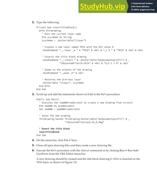 EXERCISE: SETTING UP A PROJECT | 77
2. Type the following:
Private Sub insertTitleBlock()
With ThisDrawing
' Gets the current layer name
Dim sLyrName As String
sLyrName = .GetVariable("clayer")
' Creates a new layer named TBlk with the ACI value 8
.SendCommand "._-layer _m " & "TBlk" & vbCr & "_c 8 " & "TBlk" & vbCr & vbCr
' Inserts the title block drawing
.SendCommand "._-insert " & .GetVariable("mydocumentsprefix") & _
"MyCustomFilesb-tblk" & vbCr & "0,0 1 1 0" & vbCr
' Zooms to the extents of the drawing
.SendCommand "._zoom _e" & vbCr
' Restores the previous layer
.SetVariable "clayer", sLyrName
End With
End Sub
3. Scroll up and add the statements shown in bold to the Main procedure:
Public Sub Main()
' Executes the newDWGFromScratch to create a new drawing from scratch
Dim newDWG As AcadDocument
Set newDWG = newDWGFromScratch
' Saves the new drawing
ThisDrawing.SaveAs ThisDrawing.GetVariable("mydocumentsprefix") & _
"MyCustomFilesacp-d1_b.dwg"
' Insert the title block
insertTitleBlock
End Sub
4. On the menu bar, click File ➢ Save.
5. Close all open drawing files and then create a new drawing file.
6. Execute the Main procedure with the vbarun command or by clicking Run ➢ Run Sub/
UserForm from the VBA Editor menu bar.
A new drawing should be created and the title block drawing b-tblk is inserted on the
TBlk layer, as shown in Figure 3.4.
 