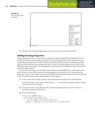 78 | CHAPTER 3 INTERACTING WITH THE APPLICATION AND DOCUMENTS OBJECTS
F 3.4
New drawing with a
title block
7. Switch to the AutoCAD application to view the new drawing and title block.
Adding Drawing Properties
Drawing properties can be a great way to populate values of a title block using fields or even
to help you locate a drawing file years later. (You will remember that drawing properties can
be searched using the Search field in Windows Explorer and File Explorer, making it possible
to find a drawing based on an assigned property value.) Drawing properties are stored with a
DWG file and are accessible with the dwgprops command or the AcadSummaryInfo object of the
AutoCAD Object library.
In the following steps, you will define a procedure named addDWGProps, which adds some
static values to some of the standard drawing properties and creates a few custom drawing
properties. A few of the values are used by the fields in the title block that was inserted with the
insertTitleBlock procedure added in the previous section.
1. In the AutoCAD drawing window, zoom into the lower-right area of the title block.
You should notice a few values with the text ----. This text is the default value of a field
value that can’t be resolved.
2. In the code editor, click after the End Sub code statement of the insertTitleBlock
procedure and press Enter twice.
3. Type the following:
Private Sub addDWGProps()
With ThisDrawing.SummaryInfo
' Set the author and comment properties
.Author = "[Replace this text with your initials here]"
 