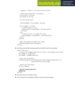 EXERCISE: SETTING UP A PROJECT | 79
.Comments = "Phase 1: 1st Floor Furniture Plan"
' Add custom properties to a drawing
Dim sProject As String
Dim sPhase As String
On Error Resume Next
.GetCustomByKey "ProjectName", sProject
If Err.Number <> 0 Then
' Property doesn't exist
.AddCustomInfo "ProjectName", "ACP Renovation"
Err.Clear
Else
' Property exists, so update the value
.SetCustomByKey "ProjectName", "ACP Renovation"
End If
End With
' Regen the drawing to update the fields
ThisDrawing.Regen acActiveViewport
End Sub
4. Scroll up and add the statements shown in bold to the Main procedure:
Public Sub Main()
' Executes the newDWGFromScratch to create a new drawing from scratch
Dim newDWG As AcadDocument
Set newDWG = newDWGFromScratch
' Saves the new drawing
ThisDrawing.SaveAs ThisDrawing.GetVariable("mydocumentsprefix") & _
"MyCustomFilesacp-d1_b.dwg"
' Insert the title block
insertTitleBlock
' Add the drawing properties
addDWGProps
End Sub
5. On the menu bar, click File ➢ Save.
6. Close all open drawing files and then create a new drawing file.
 
