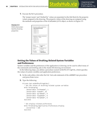 80 | CHAPTER 3 INTERACTING WITH THE APPLICATION AND DOCUMENTS OBJECTS
7. Execute the Main procedure.
The "project name" and "drafted by" values are populated in the title block by the property
values assigned to the drawing. The property values of the drawing are assigned using
the methods and properties of the AcadSummaryInfo object, as shown in Figure 3.5.
F 3.5
Field values popu-
lated by drawing
properties
Setting the Values of Drafting-Related System Variables
and Preferences
System variables and the preferences of the application or drawing can be used to affect many of
the commands and drafting aids in the AutoCAD drawing environment.
In the following steps, you define a procedure named setDefDraftingAids, which specifies
the values of system variables and application preferences.
1. In the code editor, click after the End Sub code statement of the addDWGProps procedure
and press Enter twice.
2. Type the following:
Private Sub setDefDraftingAids()
' Set the values of drafting-related system variables
With ThisDrawing
.SetVariable "orthomode", 1
.SetVariable "osmode", 35
.SetVariable "gridmode", 0
.SetVariable "snapmode", 0
.SetVariable "blipmode", 0
End With
' Set display-related preferences
With ThisDrawing.Application.Preferences.Display
.CursorSize = 100
End With
 