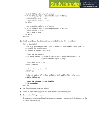 EXERCISE: SETTING UP A PROJECT | 81
' Set drafting-related preferences
With ThisDrawing.Application.Preferences.Drafting
.AutoSnapAperture = True
.AutoSnapApertureSize = 10
End With
' Set selection-related preferences
With ThisDrawing.Application.Preferences.Selection
.DisplayGrips = True
.PickFirst = True
End With
End Sub
3. Scroll up and add the statements shown in bold to the Main procedure:
Public Sub Main()
' Executes the newDWGFromScratch to create a new drawing from scratch
Dim newDWG As AcadDocument
Set newDWG = newDWGFromScratch
' Saves the new drawing
ThisDrawing.SaveAs ThisDrawing.GetVariable("mydocumentsprefix") & _
"MyCustomFilesacp-d1_b.dwg"
' Insert the title block
insertTitleBlock
' Add the drawing properties
addDWGProps
' Sets the values of system variables and application preferences
setDefDraftingAids
' Saves the changes to the drawing
ThisDrawing.Save
End Sub
4. On the menu bar, click File ➢ Save.
5. Close all open drawing files and then create a new drawing file.
6. Execute the Main procedure.
The system variables and application preferences are changed, and the changes to the
drawing file are saved.
 