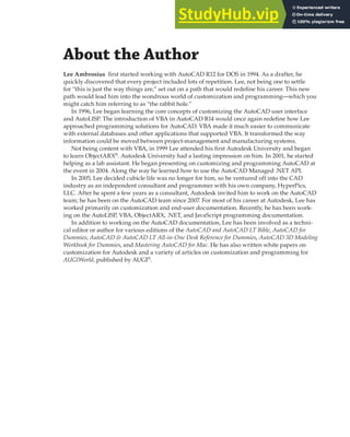 About the Author
Lee Ambrosius first started working with AutoCAD R12 for DOS in 1994. As a drafter, he
quickly discovered that every project included lots of repetition. Lee, not being one to settle
for “this is just the way things are,” set out on a path that would redefine his career. This new
path would lead him into the wondrous world of customization and programming—which you
might catch him referring to as “the rabbit hole.”
In 1996, Lee began learning the core concepts of customizing the AutoCAD user interface
and AutoLISP. The introduction of VBA in AutoCAD R14 would once again redefine how Lee
approached programming solutions for AutoCAD. VBA made it much easier to communicate
with external databases and other applications that supported VBA. It transformed the way
information could be moved between project-management and manufacturing systems.
Not being content with VBA, in 1999 Lee attended his first Autodesk University and began
to learn ObjectARX®
. Autodesk University had a lasting impression on him. In 2001, he started
helping as a lab assistant. He began presenting on customizing and programming AutoCAD at
the event in 2004. Along the way he learned how to use the AutoCAD Managed .NET API.
In 2005, Lee decided cubicle life was no longer for him, so he ventured off into the CAD
industry as an independent consultant and programmer with his own company, HyperPics,
LLC. After he spent a few years as a consultant, Autodesk invited him to work on the AutoCAD
team; he has been on the AutoCAD team since 2007. For most of his career at Autodesk, Lee has
worked primarily on customization and end-user documentation. Recently, he has been work-
ing on the AutoLISP, VBA, ObjectARX, .NET, and JavaScript programming documentation.
In addition to working on the AutoCAD documentation, Lee has been involved as a techni-
cal editor or author for various editions of the AutoCAD and AutoCAD LT Bible, AutoCAD for
Dummies, AutoCAD & AutoCAD LT All-in-One Desk Reference for Dummies, AutoCAD 3D Modeling
Workbook for Dummies, and Mastering AutoCAD for Mac. He has also written white papers on
customization for Autodesk and a variety of articles on customization and programming for
AUGIWorld, published by AUGI®
.
 