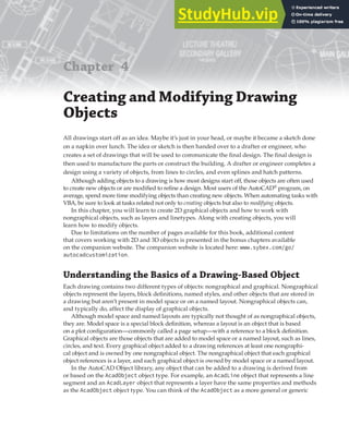 Chapter 4
Creating and Modifying Drawing
Objects
All drawings start off as an idea. Maybe it’s just in your head, or maybe it became a sketch done
on a napkin over lunch. The idea or sketch is then handed over to a drafter or engineer, who
creates a set of drawings that will be used to communicate the final design. The final design is
then used to manufacture the parts or construct the building. A drafter or engineer completes a
design using a variety of objects, from lines to circles, and even splines and hatch patterns.
Although adding objects to a drawing is how most designs start off, those objects are often used
to create new objects or are modified to refine a design. Most users of the AutoCAD®
program, on
average, spend more time modifying objects than creating new objects. When automating tasks with
VBA, be sure to look at tasks related not only to creating objects but also to modifying objects.
In this chapter, you will learn to create 2D graphical objects and how to work with
nongraphical objects, such as layers and linetypes. Along with creating objects, you will
learn how to modify objects.
Due to limitations on the number of pages available for this book, additional content
that covers working with 2D and 3D objects is presented in the bonus chapters available
on the companion website. The companion website is located here: www.sybex.com/go/
autocadcustomization.
Understanding the Basics of a Drawing-Based Object
Each drawing contains two different types of objects: nongraphical and graphical. Nongraphical
objects represent the layers, block definitions, named styles, and other objects that are stored in
a drawing but aren’t present in model space or on a named layout. Nongraphical objects can,
and typically do, affect the display of graphical objects.
Although model space and named layouts are typically not thought of as nongraphical objects,
they are. Model space is a special block definition, whereas a layout is an object that is based
on a plot configuration—commonly called a page setup—with a reference to a block definition.
Graphical objects are those objects that are added to model space or a named layout, such as lines,
circles, and text. Every graphical object added to a drawing references at least one nongraphi-
cal object and is owned by one nongraphical object. The nongraphical object that each graphical
object references is a layer, and each graphical object is owned by model space or a named layout.
In the AutoCAD Object library, any object that can be added to a drawing is derived from
or based on the AcadObject object type. For example, an AcadLine object that represents a line
segment and an AcadLayer object that represents a layer have the same properties and methods
as the AcadObject object type. You can think of the AcadObject as a more general or generic
 