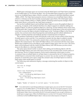90 |CHAPTER 4 CREATING AND MODIFYING DRAWING OBJECTS
Model space and paper space are accessed using the ModelSpace and PaperSpace properties
of an AcadDocument or ThisDrawing object. You use the ModelSpace property to get a refer-
ence to an AcadModelSpace object, which is actually a reference to the block definition named
*MODEL_SPACE. The PaperSpace property returns a reference to an AcadPaperSpace object,
which is a reference to the most recently accessed paper space block. The initial paper space
block is named *PAPER_SPACE or *PAPER_SPACE0. Switching named layouts changes which
paper space block is returned by the PaperSpace property.
You use the AcadModelSpace and AcadPaperSpace objects to access the graphical objects in
a drawing. A majority of the methods that these two objects support are related to adding new
graphical objects. To add new graphical objects to a drawing, use the methods whose names start
with the prefix Add. I explain how to add graphical objects to model space in the next section and I
cover how to access the objects already in model space in the “Getting an Object in the Drawing”
section. You can learn more about the properties and methods specific to block definitions in
Chapter 7 and the properties and methods specific to named layouts in Chapter 8.
The standard commands of AutoCAD typically work in the current context of the drawing.
If model space is active and the line command is started, the line object is added to model
space. However, if the line command is started when a named layout is current, the line is
added to the named layout. The AutoCAD Object library isn’t concerned with the active space.
Model space might be active, but objects can be added to paper space and vice versa. The active
space can be bypassed with the AutoCAD Object library and VBA because you have direct
access to the objects in a drawing’s database.
The active space doesn’t matter so much when adding and modifying objects with the
AutoCAD Object library, but users still expect macros to be executed in the current context of
the drawing. The ActiveSpace property can be used to determine which space is active.
A constant value of acModelSpace or acPaperSpace is returned by the ActiveSpace property;
acModelSpace is returned when model space is current. You can also use the ActiveSpace
property to switch the active space; assign the constant value of acPaperSpace to switch to
paper space when model space is current.
The following code statements display a message containing the number of objects in the
current space:
Dim nCnt As Integer
nCnt = 0
Select Case ThisDrawing.ActiveSpace
Case acModelSpace
nCnt = ThisDrawing.ModelSpace.Count
Case acPaperSpace
nCnt = ThisDrawing.PaperSpace.Count
End Select
MsgBox "Number of objects in current space: " & CStr(nCnt)
TIP As an alternative to specifying model space or paper space, you can use the ActiveLayout
property of an AcadDocument or ThisDrawing object. The ActiveLayout property can be
helpful when you want to draw objects on the current layout. Using the Block property of the
AcadLayout object that is returned by the ActiveLayout property, you can get a reference to
model space or paper space. When the Model layout is current, ActiveLayout.Block returns
a reference to the AcadModelSpace object. I discuss more about layouts in Chapter 8.
 