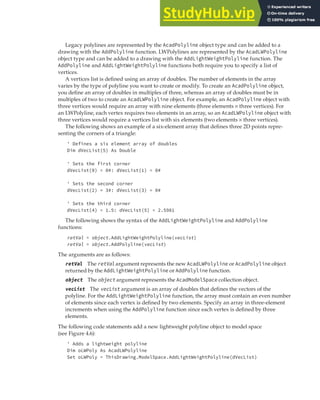 CREATING GRAPHICAL OBJECTS | 97
Legacy polylines are represented by the AcadPolyline object type and can be added to a
drawing with the AddPolyline function. LWPolylines are represented by the AcadLWPolyline
object type and can be added to a drawing with the AddLightWeightPolyline function. The
AddPolyline and AddLightWeightPolyline functions both require you to specify a list of
vertices.
A vertices list is defined using an array of doubles. The number of elements in the array
varies by the type of polyline you want to create or modify. To create an AcadPolyline object,
you define an array of doubles in multiples of three, whereas an array of doubles must be in
multiples of two to create an AcadLWPolyline object. For example, an AcadPolyline object with
three vertices would require an array with nine elements (three elements × three vertices). For
an LWPolyline, each vertex requires two elements in an array, so an AcadLWPolyline object with
three vertices would require a vertices list with six elements (two elements × three vertices).
The following shows an example of a six-element array that defines three 2D points repre-
senting the corners of a triangle:
' Defines a six element array of doubles
Dim dVecList(5) As Double
' Sets the first corner
dVecList(0) = 0#: dVecList(1) = 0#
' Sets the second corner
dVecList(2) = 3#: dVecList(3) = 0#
' Sets the third corner
dVecList(4) = 1.5: dVecList(5) = 2.5981
The following shows the syntax of the AddLightWeightPolyline and AddPolyline
functions:
retVal = object.AddLightWeightPolyline(vecList)
retVal = object.AddPolyline(vecList)
The arguments are as follows:
retVal The retVal argument represents the new AcadLWPolyline or AcadPolyline object
returned by the AddLightWeightPolyline or AddPolyline function.
object The object argument represents the AcadModelSpace collection object.
vecList The vecList argument is an array of doubles that defines the vectors of the
polyline. For the AddLightWeightPolyline function, the array must contain an even number
of elements since each vertex is defined by two elements. Specify an array in three-element
increments when using the AddPolyline function since each vertex is defined by three
elements.
The following code statements add a new lightweight polyline object to model space
(see Figure 4.6):
' Adds a lightweight polyline
Dim oLWPoly As AcadLWPolyline
Set oLWPoly = ThisDrawing.ModelSpace.AddLightWeightPolyline(dVecList)
 