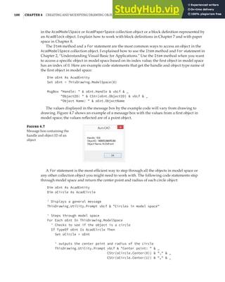100 |CHAPTER 4 CREATING AND MODIFYING DRAWING OBJECTS
in the AcadModelSpace or AcadPaperSpace collection object or a block definition represented by
an AcadBlock object. I explain how to work with block definitions in Chapter 7 and with paper
space in Chapter 8.
The Item method and a For statement are the most common ways to access an object in the
AcadModelSpace collection object. I explained how to use the Item method and For statement in
Chapter 2, “Understanding Visual Basic for Applications.” Use the Item method when you want
to access a specific object in model space based on its index value; the first object in model space
has an index of 0. Here are example code statements that get the handle and object type name of
the first object in model space:
Dim oEnt As AcadEntity
Set oEnt = ThisDrawing.ModelSpace(0)
MsgBox "Handle: " & oEnt.Handle & vbLf & _
"ObjectID: " & CStr(oEnt.ObjectID) & vbLf & _
"Object Name: " & oEnt.ObjectName
The values displayed in the message box by the example code will vary from drawing to
drawing. Figure 4.7 shows an example of a message box with the values from a first object in
model space; the values reflected are of a point object.
Figure 4.7
Message box containing the
handle and object ID of an
object
A For statement is the most efficient way to step through all the objects in model space or
any other collection object you might need to work with. The following code statements step
through model space and return the center point and radius of each circle object:
Dim oEnt As AcadEntity
Dim oCircle As AcadCircle
' Displays a general message
ThisDrawing.Utility.Prompt vbLf & "Circles in model space"
' Steps through model space
For Each oEnt In ThisDrawing.ModelSpace
' Checks to see if the object is a circle
If TypeOf oEnt Is AcadCircle Then
Set oCircle = oEnt
' outputs the center point and radius of the circle
ThisDrawing.Utility.Prompt vbLf & "Center point: " & _
CStr(oCircle.Center(0)) & "," & _
CStr(oCircle.Center(1)) & "," & _
 