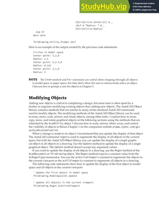 MODIFYING OBJECTS | 101
CStr(oCircle.Center(2)) & _
vbLf & "Radius: " & _
CStr(oCircle.Radius)
End If
Next oEnt
ThisDrawing.Utility.Prompt vbLf
Here is an example of the output created by the previous code statements:
Circles in model space
Center point: 5,2,0
Radius: 2.5
Center point: 6,2.5,0
Radius: 0.125
Center point: 3,1,0
Radius: 5
NOTE The Item method and For statement are useful when stepping through all objects
in model space or paper space, but they don’t allow the user to interactively select an object.
I discuss how to prompt a user for objects in Chapter 5.
Modifying Objects
Adding new objects is critical to completing a design, but more time is often spent by a
drafter or engineer modifying existing objects than adding new objects. The AutoCAD Object
library contains methods that are similar to many of the standard AutoCAD commands
used to modify objects. The modifying methods of the AutoCAD Object library can be used
to erase, move, scale, mirror, and rotate objects, among other tasks. I explain how to erase,
copy, move, and rotate graphical objects in the following sections using the methods that are
inherited by the AcadEntity object. I discuss how to scale, mirror, offset, array, and control
the visibility of objects in Bonus Chapter 1 on the companion website at www.sybex.com/go/
autocadcustomization.
When a change is made to an object, I recommend that you update the display of that object.
The AutoCAD command regen is used to regenerate the display of all objects in the current
space, but with the AutoCAD Object library you can update the display of a single graphi-
cal object or all objects in a drawing. Use the Update method to update the display of a single
graphical object. The Update method doesn’t accept any argument values.
If you want to update the display of all objects in a drawing, use the Regen method of the
AcadDocument or ThisDrawing object. The Regen method expects a constant value from the
AcRegenType enumerator. You use the acActiveViewport constant to regenerate the objects in
the current viewport or the acAllViewports constant to regenerate all objects in a drawing.
The following code statements show how to update the display of the first object in model
space and all objects in the current viewport:
' Update the first object in model space
ThisDrawing.ModelSpace(0).Update
' Update all objects in the current viewport
Thisdrawing.Regen acActiveViewport
 