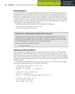 102 |CHAPTER 4 CREATING AND MODIFYING DRAWING OBJECTS
Deleting Objects
All graphical and most nongraphical objects can be removed from a drawing when they are
no longer needed. The only objects that can’t be removed are any nongraphical objects that are
referenced by a graphical object, such as a text or dimension style, and nongraphical objects
that represent symbol tables, such as the Layers and Blocks symbol tables. The Delete method
is used to remove—or erase—an object. The method doesn’t accept any arguments. If an object
can’t be removed, an error is generated. I explain how to trap and handle errors in Chapter 13,
“Handling Errors and Deploying VBA Projects.”
The following code statement removes the first object in model space:
' Removes the first object in model space
ThisDrawing.ModelSpace(0).Delete
Removing All Unreferenced Nongraphical Objects
Although the Delete method can be used to remove a nongraphical object that isn’t currently
being referenced by a graphical object in a drawing, the PurgeAll method can be used to purge
all unreferenced nongraphical objects. The PurgeAll method is a member of the AcadDocument
or ThisDrawing object, and it doesn’t accept any argument values.
Here’s an example of the PurgeAll method:
ThisDrawing.PurgeAll
Copying and Moving Objects
The copy and move commands are used to duplicate and relocate objects in a drawing. When
working with the AutoCAD Object library, use the Copy function to duplicate an object. The
Copy function doesn’t accept any arguments, but it does return a reference to the new duplicate
object. The Move method can be used to relocate an object. It expects two arrays of three doubles
that define the base and destination points to control the distance and angle at which the object
should be moved.
The following code statements draw a circle, duplicate the circle, and then move the dupli-
cated circle 5 units along the X-axis in the positive direction:
' Defines the center point for the circle
Dim dCenPt(2) As Double
dCenPt(0) = 5: dCenPt(1) = 5: dCenPt(2) = 0
' Adds a new circle to model space
Dim oCirc As AcadCircle
Set oCirc = ThisDrawing.ModelSpace.AddCircle(dCenPt, 2)
' Creates a copy of the circle
Dim oCircCopy As AcadCircle
Set oCircCopy = oCirc.Copy
 