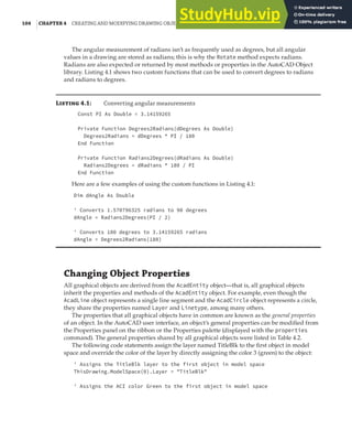 104 |CHAPTER 4 CREATING AND MODIFYING DRAWING OBJECTS
The angular measurement of radians isn’t as frequently used as degrees, but all angular
values in a drawing are stored as radians; this is why the Rotate method expects radians.
Radians are also expected or returned by most methods or properties in the AutoCAD Object
library. Listing 4.1 shows two custom functions that can be used to convert degrees to radians
and radians to degrees.
Listing 4.1: Converting angular measurements
Const PI As Double = 3.14159265
Private Function Degrees2Radians(dDegrees As Double)
Degrees2Radians = dDegrees * PI / 180
End Function
Private Function Radians2Degrees(dRadians As Double)
Radians2Degrees = dRadians * 180 / PI
End Function
Here are a few examples of using the custom functions in Listing 4.1:
Dim dAngle As Double
' Converts 1.570796325 radians to 90 degrees
dAngle = Radians2Degrees(PI / 2)
' Converts 180 degrees to 3.14159265 radians
dAngle = Degrees2Radians(180)
Changing Object Properties
All graphical objects are derived from the AcadEntity object—that is, all graphical objects
inherit the properties and methods of the AcadEntity object. For example, even though the
AcadLine object represents a single line segment and the AcadCircle object represents a circle,
they share the properties named Layer and Linetype, among many others.
The properties that all graphical objects have in common are known as the general properties
of an object. In the AutoCAD user interface, an object’s general properties can be modified from
the Properties panel on the ribbon or the Properties palette (displayed with the properties
command). The general properties shared by all graphical objects were listed in Table 4.2.
The following code statements assign the layer named TitleBlk to the first object in model
space and override the color of the layer by directly assigning the color 3 (green) to the object:
' Assigns the TitleBlk layer to the first object in model space
ThisDrawing.ModelSpace(0).Layer = "TitleBlk"
' Assigns the ACI color Green to the first object in model space
 