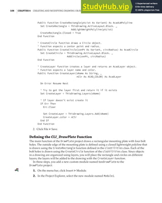 108 |CHAPTER 4 CREATING AND MODIFYING DRAWING OBJECTS
Public Function CreateRectangle(ptList As Variant) As AcadLWPolyline
Set CreateRectangle = ThisDrawing.ActiveLayout.Block. _
AddLightWeightPolyline(ptList)
CreateRectangle.Closed = True
End Function
' CreateCircle function draws a Circle object.
' Function expects a center point and radius.
Public Function CreateCircle(cenPt As Variant, circRadius) As AcadCircle
Set CreateCircle = ThisDrawing.ActiveLayout.Block. _
AddCircle(cenPt, circRadius)
End Function
' CreateLayer function creates a layer and returns an AcadLayer object.
' Function expects a layer name and color.
Public Function CreateLayer(sName As String, _
nClr As ACAD_COLOR) As AcadLayer
On Error Resume Next
' Try to get the layer first and return it if it exists
Set CreateLayer = ThisDrawing.Layers(sName)
' If layer doesn't exist create it
If Err Then
Err.Clear
Set CreateLayer = ThisDrawing.Layers.Add(sName)
CreateLayer.color = nClr
End If
End Function
2. Click File ➢ Save.
Deﬁning the CLI_DrawPlate Function
The main function of the DrawPlate project draws a rectangular mounting plate with four bolt
holes. The outside edge of the mounting plate is defined using a closed lightweight polyline that
is drawn using the CreateRectangle function defined in the clsUtilities class. Each of the
bolt holes is drawn using the CreateCircle function of the clsUtilities class. Since objects
in a drawing are organized using layers, you will place the rectangle and circles on different
layers; the layers will be added to the drawing with the CreateLayer function.
In these steps, you add a new custom module named basDrawPlate to the
DrawPlate project:
1. On the menu bar, click Insert ➢ Module.
2. In the Project Explorer, select the new module named Module1.
 