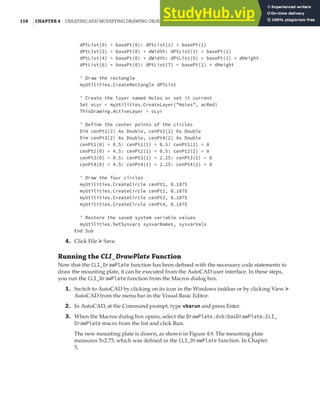 110 |CHAPTER 4 CREATING AND MODIFYING DRAWING OBJECTS
dPtList(0) = basePt(0): dPtList(1) = basePt(1)
dPtList(2) = basePt(0) + dWidth: dPtList(3) = basePt(1)
dPtList(4) = basePt(0) + dWidth: dPtList(5) = basePt(1) + dHeight
dPtList(6) = basePt(0): dPtList(7) = basePt(1) + dHeight
' Draw the rectangle
myUtilities.CreateRectangle dPtList
' Create the layer named Holes or set it current
Set oLyr = myUtilities.CreateLayer("Holes", acRed)
ThisDrawing.ActiveLayer = oLyr
' Define the center points of the circles
Dim cenPt1(2) As Double, cenPt2(2) As Double
Dim cenPt3(2) As Double, cenPt4(2) As Double
cenPt1(0) = 0.5: cenPt1(1) = 0.5: cenPt1(2) = 0
cenPt2(0) = 4.5: cenPt2(1) = 0.5: cenPt2(2) = 0
cenPt3(0) = 0.5: cenPt3(1) = 2.25: cenPt3(2) = 0
cenPt4(0) = 4.5: cenPt4(1) = 2.25: cenPt4(2) = 0
' Draw the four circles
myUtilities.CreateCircle cenPt1, 0.1875
myUtilities.CreateCircle cenPt2, 0.1875
myUtilities.CreateCircle cenPt3, 0.1875
myUtilities.CreateCircle cenPt4, 0.1875
' Restore the saved system variable values
myUtilities.SetSysvars sysvarNames, sysvarVals
End Sub
4. Click File ➢ Save.
Running the CLI_DrawPlate Function
Now that the CLI_DrawPlate function has been defined with the necessary code statements to
draw the mounting plate, it can be executed from the AutoCAD user interface. In these steps,
you run the CLI_DrawPlate function from the Macros dialog box.
1. Switch to AutoCAD by clicking on its icon in the Windows taskbar or by clicking View ➢
AutoCAD from the menu bar in the Visual Basic Editor.
2. In AutoCAD, at the Command prompt, type vbarun and press Enter.
3. When the Macros dialog box opens, select the DrawPlate.dvb!basDrawPlate.CLI_
DrawPlate macro from the list and click Run.
The new mounting plate is drawn, as shown in Figure 4.9. The mounting plate
measures 5×2.75, which was defined in the CLI_DrawPlate function. In Chapter
5,
 