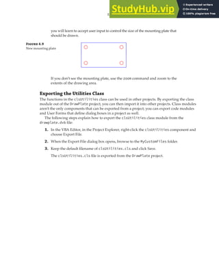 EXERCISE: CREATING, QUERYING, AND MODIFYING OBJECTS | 111
you will learn to accept user input to control the size of the mounting plate that
should be drawn.
Figure 4.9
New mounting plate
If you don’t see the mounting plate, use the zoom command and zoom to the
extents of the drawing area.
Exporting the Utilities Class
The functions in the clsUtilities class can be used in other projects. By exporting the class
module out of the DrawPlate project, you can then import it into other projects. Class modules
aren’t the only components that can be exported from a project; you can export code modules
and User Forms that define dialog boxes in a project as well.
The following steps explain how to export the clsUtilities class module from the
drawplate.dvb file:
1. In the VBA Editor, in the Project Explorer, right-click the clsUtilities component and
choose Export File.
2. When the Export File dialog box opens, browse to the MyCustomFiles folder.
3. Keep the default filename of clsUtilities.cls and click Save.
The clsUtilities.cls file is exported from the DrawPlate project.
 