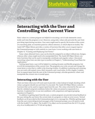 Chapter 5
Interacting with the User and
Controlling the Current View
Static values in a custom program are helpful in executing a set of code statements consis-
tently each time the program is run. However, using static values only prevents the user from
providing input during execution. Your users might need to specify the location of the corner
of a mounting plate, an insertion point for a block reference, or which objects to modify. The
AutoCAD®
Object library provides a variety of functions that allow you to request input at
the Command prompt or with controls in a user form. I cover working with user forms in
Chapter 11, “Creating and Displaying User Forms.”
Some values obtained from a user can be directly assigned to an object without any changes,
whereas other values might need to be manipulated first. The AutoCAD Object library con-
tains functions that can be used to manipulate coordinate and angular values. I discussed
converting values from one data type to another in Chapter 2, “Understanding Visual Basic for
Applications.”
Getting input from a user will be helpful in creating dynamic and flexible programs, but
so will the manipulation of the current view. The programs you write can pan and change the
zoom factor or area that is visible in the drawing window. In addition to panning and zooming,
you can work with named views, tiled viewports, and visual styles. In this chapter, I explain
how to request input from the user at the Command prompt, calculate geometric values, and
manipulate the current view in model space.
Interacting with the User
There are times when you will want users to provide a value instead of simply deciding which
values a program should use each time it is executed. The AutoCAD Object library contains
functions that can be used to request input from the user. The values returned by the user can
then be validated using test conditions before the values are passed as arguments to a
function. I explained how to use test conditions with comparison and logical grouping
operators in Chapter 2.
In addition to getting input from the user, a custom program can provide textual feedback to
the user, letting the user know the current state of a program or when an error occurs. Textual
feedback can be provided at the Command prompt or in a message box. Whether getting input
from the user or providing textual messages at the Command prompt, you will need to work
with the AcadUtility object. The AcadUtility object can be accessed from the Utility prop-
erty of an AcadDocument or ThisDrawing object.
 