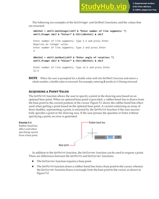 INTERACTING WITH THE USER | 115
The following are examples of the GetInteger and GetReal functions, and the values that
are returned:
nRetVal = oUtil.GetInteger(vblf & "Enter number of line segments: ")
oUtil.Prompt vbLf & "Value=" & CStr(nRetVal) & vbLf
Enter number of line segments: Type 3.5 and press Enter
Requires an integer value.
Enter number of line segments: Type 3 and press Enter
3
dRetVal = oUtil.GetReal(vblf & "Enter angle of rotation: ")
oUtil.Prompt vbLf & "Value=" & CStr(dRetVal) & vbLf
Enter number of line segments: Type 22.5 and press Enter
22.5
NOTE When the user is prompted for a double value with the GetReal function and enters a
whole number, a double value is returned. For example, entering 1 results in 1.0 being returned.
A  P V
The GetPoint function allows the user to specify a point in the drawing area based on an
optional base point. When an optional base point is provided, a rubber-band line is drawn from
the base point to the current position of the cursor. Figure 5.1 shows the rubber-band line effect
used when getting a point based on the optional base point. A variant containing an array of
three doubles, representing a point, is returned by the GetPoint function if the user success-
fully specifies a point in the drawing area. If the user presses the spacebar or Enter without
specifying a point, an error is generated.
F 5.1
Rubber-band line
eﬀect used when
specifying a point
from a base point
Rubber-band line
Base point
In addition to the GetPoint function, the GetCorner function can be used to request a point.
There are differences between the GetPoint and GetCorner functions:
◆ The GetCorner function requires a base point.
◆ The GetPoint function draws a rubber-band line from a base point to the cursor, whereas
the GetCorner function draws a rectangle from the base point to the cursor, as shown in
Figure 5.2.
 