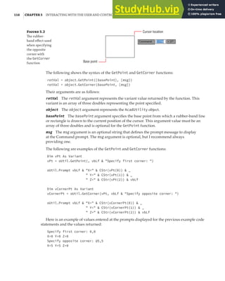 116 |CHAPTER 5 INTERACTING WITH THE USER AND CONTROLLING THE CURRENT VIEW
F 5.2
The rubber-
band eﬀect used
when specifying
the opposite
corner with
the GetCorner
function Base point
Cursor location
The following shows the syntax of the GetPoint and GetCorner functions:
retVal = object.GetPoint([basePoint], [msg])
retVal = object.GetCorner(basePoint, [msg])
Their arguments are as follows:
retVal The retVal argument represents the variant value returned by the function. This
variant is an array of three doubles representing the point specified.
object The object argument represents the AcadUtility object.
basePoint The basePoint argument specifies the base point from which a rubber-band line
or rectangle is drawn to the current position of the cursor. This argument value must be an
array of three doubles and is optional for the GetPoint function.
msg The msg argument is an optional string that defines the prompt message to display
at the Command prompt. The msg argument is optional, but I recommend always
providing one.
The following are examples of the GetPoint and GetCorner functions:
Dim vPt As Variant
vPt = oUtil.GetPoint(, vbLf & "Specify first corner: ")
oUtil.Prompt vbLf & "X=" & CStr(vPt(0)) & _
" Y=" & CStr(vPt(1)) & _
" Z=" & CStr(vPt(2)) & vbLf
Dim vCornerPt As Variant
vCornerPt = oUtil.GetCorner(vPt, vbLf & "Specify opposite corner: ")
oUtil.Prompt vbLf & "X=" & CStr(vCornerPt(0)) & _
" Y=" & CStr(vCornerPt(1)) & _
" Z=" & CStr(vCornerPt(2)) & vbLf
Here is an example of values entered at the prompts displayed for the previous example code
statements and the values returned:
Specify first corner: 0,0
X=0 Y=0 Z=0
Specify opposite corner: @5,5
X=5 Y=5 Z=0
 