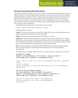 INTERACTING WITH THE USER | 117
G  D B P
Although the GetReal function can be used to request a value that might represent a distance or
angular value, the AutoCAD Object library contains several functions that are better suited for
acquiring distance or angular values. (I explain how to get angular values in the next section.)
The GetDistance function can be used to get a distance between two points. The distance
between the two points is returned as a double value. Optionally, the user can type a double
value instead of specifying two points. If the user presses the spacebar or Enter without provid-
ing a value, an error is generated.
The following shows the syntax of the GetDistance function:
retVal = object.GetDistance([basePoint], [msg])
Its arguments are as follows:
retVal The retVal argument represents the double that is the result of the function calcu-
lating the distance between the two points specified.
object The object argument represents the AcadUtility object.
basePoint The basePoint argument is an optional argument that determines if a rubber-
band line is drawn from the current position of the cursor to the coordinate value specified
by the basePoint argument. This argument value must be an array of three doubles. If a base
point isn’t provided, the user must specify two points instead of one.
msg The msg argument is an optional string that defines the prompt message to display
at the Command prompt. The msg argument is optional, but I recommend always
providing one.
The following are examples of the GetDistance function and the values that are returned:
Dim dRetVal as Double
dRetVal = oUtil.GetDistance(, vblf & "Enter or specify a width: ")
oUtil.Prompt vbLf & "Distance=" & CStr(dRetVal) & vbLf
Enter or specify a width: Pick a point in the drawing area, enter a coordinate
value,
or enter a distance
Specify second point: If a point was specified, pick or enter a second point
Distance=6.25
Dim vPt As Variant, dRetVal As Double
vPt = oUtil.GetPoint(, vbLf & "Specify first point: ")
dRetVal = oUtil.GetDistance(vPt, vbLf & "Specify second point: ")
oUtil.Prompt vbLf & "Distance=" & CStr(dRetVal) & vbLf
Specify first point: Pick a point in the drawing area
Specify second point: Pick a point in the drawing area
Distance=7.0
 