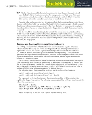 118 |CHAPTER 5 INTERACTING WITH THE USER AND CONTROLLING THE CURRENT VIEW
TIP The lunits system variable aﬀects the formatting of the linear distance that can be entered
when the GetDistance function is executed. For example, when lunits is set to 2, the user
can enter only decimal values and not values formatted in inches and feet. If lunits is set to
4, the user can enter either decimal or architectural formats for linear distances.
A double value can be converted to a string that reflects the formatting of a supported linear
distance with the RealToString function. The RealToString function accepts a double value of
the distance to format as a string, a constant value from the AcUnits enumerator to specify the
linear format to apply, and an integer that indicates the precision in which the double should be
formatted.
It is also possible to convert a string that is formatted as a supported linear distance to a
double value with the DistanceToReal function. The DistanceToReal function accepts a string
value and a constant value from the AcUnits enumerator that indicates the linear formatting of
the string. For more information about the RealToString and DistanceToReal functions, see
the AutoCAD Help system.
G  A D B P
The GetAngle and GetOrientation functions are used to obtain the angular difference
between a vector defined by two points and the positive X-axis. The angular difference is
expressed in radians, not decimal degrees or other angular measurement, and is returned
as a double. If the user presses the spacebar or Enter without providing a value, an error is
generated. The angular value returned by both functions is affected by the current value of the
angdir system variable, which defines the direction in which positive angles are measured:
counterclockwise or clockwise.
The GetOrientation function is also affected by the angbase system variables. The angular
value returned by GetOrientation is calculated by adding the value specified by the user and
that of the angbase system variable. For example, changing angbase to 45 and entering a value
of 0 for the GetOrientation function returns a value of 0.785398, which is the current value of
angbase. 0.785398 is the radians equivalent of 45 decimal degrees.
The following shows the syntax of the GetAngle and GetOrientation functions:
retVal = object.GetAngle([basePoint], [msg])
retVal = object.GetOrientation([basePoint], [msg])
The arguments of the two functions are the same as those of the GetDistance function
explained in the previous section. The following are examples of the GetAngle function, and the
values that are returned:
Dim dRetVal as Double
dRetVal = oUtil.GetAngle(, vblf & "Enter or specify an angle: ")
oUtil.Prompt vbLf & "Angle=" & CStr(dRetVal) & vbLf
Enter or specify an angle: Pick a point in the drawing area,
 