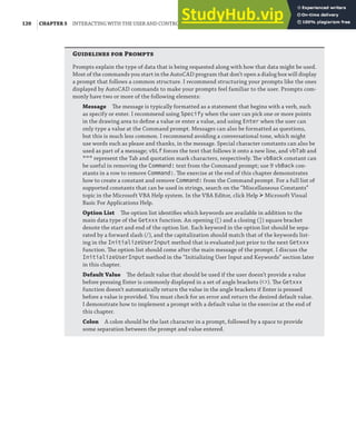 120 |CHAPTER 5 INTERACTING WITH THE USER AND CONTROLLING THE CURRENT VIEW
G  P
Prompts explain the type of data that is being requested along with how that data might be used.
Most of the commands you start in the AutoCAD program that don’t open a dialog box will display
a prompt that follows a common structure. I recommend structuring your prompts like the ones
displayed by AutoCAD commands to make your prompts feel familiar to the user. Prompts com-
monly have two or more of the following elements:
Message The message is typically formatted as a statement that begins with a verb, such
as specify or enter. I recommend using Specify when the user can pick one or more points
in the drawing area to deﬁne a value or enter a value, and using Enter when the user can
only type a value at the Command prompt. Messages can also be formatted as questions,
but this is much less common. I recommend avoiding a conversational tone, which might
use words such as please and thanks, in the message. Special character constants can also be
used as part of a message; vbLf forces the text that follows it onto a new line, and vbTab and
""" represent the Tab and quotation mark characters, respectively. The vbBack constant can
be useful in removing the Command: text from the Command prompt; use 9 vbBack con-
stants in a row to remove Command:. The exercise at the end of this chapter demonstrates
how to create a constant and remove Command: from the Command prompt. For a full list of
supported constants that can be used in strings, search on the “Miscellaneous Constants”
topic in the Microsoft VBA Help system. In the VBA Editor, click Help ➢ Microsoft Visual
Basic For Applications Help.
Option List The option list identiﬁes which keywords are available in addition to the
main data type of the Getxxx function. An opening ([) and a closing (]) square bracket
denote the start and end of the option list. Each keyword in the option list should be sepa-
rated by a forward slash (/), and the capitalization should match that of the keywords list-
ing in the InitializeUserInput method that is evaluated just prior to the next Getxxx
function. The option list should come after the main message of the prompt. I discuss the
InitializeUserInput method in the “Initializing User Input and Keywords” section later
in this chapter.
Default Value The default value that should be used if the user doesn’t provide a value
before pressing Enter is commonly displayed in a set of angle brackets (<>). The Getxxx
function doesn’t automatically return the value in the angle brackets if Enter is pressed
before a value is provided. You must check for an error and return the desired default value.
I demonstrate how to implement a prompt with a default value in the exercise at the end of
this chapter.
Colon A colon should be the last character in a prompt, followed by a space to provide
some separation between the prompt and value entered.
 