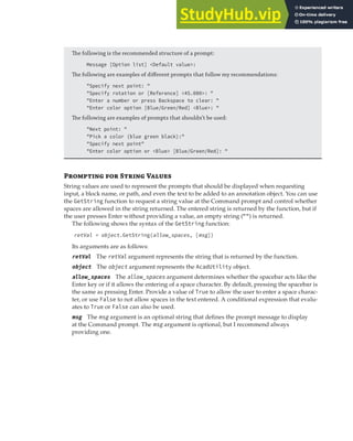 INTERACTING WITH THE USER | 121
The following is the recommended structure of a prompt:
Message [Option list] <Default value>:
The following are examples of diﬀerent prompts that follow my recommendations:
"Specify next point: "
"Specify rotation or [Reference] <45.000>: "
"Enter a number or press Backspace to clear: "
"Enter color option [Blue/Green/Red] <Blue>: "
The following are examples of prompts that shouldn’t be used:
"Next point: "
"Pick a color (blue green black):"
"Specify next point"
"Enter color option or <Blue> [Blue/Green/Red]: "
Pr  S V
String values are used to represent the prompts that should be displayed when requesting
input, a block name, or path, and even the text to be added to an annotation object. You can use
the GetString function to request a string value at the Command prompt and control whether
spaces are allowed in the string returned. The entered string is returned by the function, but if
the user presses Enter without providing a value, an empty string ("") is returned.
The following shows the syntax of the GetString function:
retVal = object.GetString(allow_spaces, [msg])
Its arguments are as follows:
retVal The retVal argument represents the string that is returned by the function.
object The object argument represents the AcadUtility object.
allow_spaces The allow_spaces argument determines whether the spacebar acts like the
Enter key or if it allows the entering of a space character. By default, pressing the spacebar is
the same as pressing Enter. Provide a value of True to allow the user to enter a space charac-
ter, or use False to not allow spaces in the text entered. A conditional expression that evalu-
ates to True or False can also be used.
msg The msg argument is an optional string that defines the prompt message to display
at the Command prompt. The msg argument is optional, but I recommend always
providing one.
 