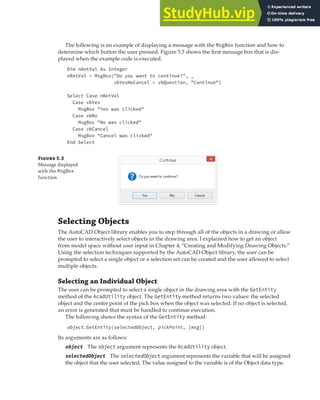 SELECTING OBJECTS | 127
The following is an example of displaying a message with the MsgBox function and how to
determine which button the user pressed. Figure 5.3 shows the first message box that is dis-
played when the example code is executed.
Dim nRetVal As Integer
nRetVal = MsgBox("Do you want to continue?", _
vbYesNoCancel + vbQuestion, "Continue")
Select Case nRetVal
Case vbYes
MsgBox "Yes was clicked"
Case vbNo
MsgBox "No was clicked"
Case vbCancel
MsgBox "Cancel was clicked"
End Select
F 5.3
Message displayed
with the MsgBox
function
Selecting Objects
The AutoCAD Object library enables you to step through all of the objects in a drawing or allow
the user to interactively select objects in the drawing area. I explained how to get an object
from model space without user input in Chapter 4, “Creating and Modifying Drawing Objects.”
Using the selection techniques supported by the AutoCAD Object library, the user can be
prompted to select a single object or a selection set can be created and the user allowed to select
multiple objects.
Selecting an Individual Object
The user can be prompted to select a single object in the drawing area with the GetEntity
method of the AcadUtility object. The GetEntity method returns two values: the selected
object and the center point of the pick box when the object was selected. If no object is selected,
an error is generated that must be handled to continue execution.
The following shows the syntax of the GetEntity method:
object.GetEntity(selectedObject, pickPoint, [msg])
Its arguments are as follows:
object The object argument represents the AcadUtility object.
selectedObject The selectedObject argument represents the variable that will be assigned
the object that the user selected. The value assigned to the variable is of the Object data type.
 