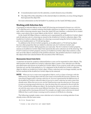 SELECTING OBJECTS | 129
◆ A transformation matrix for the subentity; a multi-element array of doubles
◆ The object IDs of the subentities in the selected object or subentity; an array of long integers
that represent the object IDs
For more information on the GetSubEntity method, see the AutoCAD Help system.
Working with Selection Sets
A grouping of selected objects in the AutoCAD drawing environment is known as a selection
set. A selection set is a named container that holds references to objects in a drawing and exists
only while a drawing remains open. From the AutoCAD user interface, a selection set is created
when a user selects one or more objects at the Select objects: prompt.
In the AutoCAD Object library, a selection set is represented by an AcadSelectionSet object
and all selection sets in a drawing are stored in the AcadSelectionSets collection object. The
AcadSelectionSets collection object of a drawing is accessed using the SelectionSets prop-
erty of an AcadDocument or ThisDrawing object.
In addition to the SelectionSets property, an AcadDocument or ThisDrawing object
has two other properties that are related to selection sets: ActiveSelectionSet and
PickfirstSelectionSet. Both properties are read-only. The ActiveSelectionSet property
returns an AcadSelectionSet object that represents the active selection set of the drawing. The
PickfirstSelectionSet property returns an AcadSelectionSet object that contains a selec-
tion set of the objects contained in the pickfirst selection. The pickfirst selection is made up of
the objects that were selected before the execution of the VBA macro.
M S S
A selection set must be created or obtained before a user can be requested to select objects. The
Add function of the AcadSelectionSets collection object creates a new selection set with the
provided name and returns an AcadSelectionSet object. If you want to work with an existing
selection set, use the Item method or a For statement on the AcadSelectionSets collection
object to obtain an AcadSelectionSet object. When a selection set is no longer needed, use the
Delete method of the AcadSelectionSet object to be removed.
NOTE When you try to create most nongraphical objects, such as a layer or linetype, with the
Add function, the existing object with the same name is returned by the function. However, the
same doesn’t happen when creating a selection set. An error is generated by the Add function of
the AcadSelectionSets collection object if you try to create a selection set with a name that
already exists. When the error occurs, use the Item function to get the selection set. If you want
to reuse an existing named selection set, clear the items that are contained in the set with the
Clear method before adding new objects. By clearing the selection set, you can use a selection
set with the same name across many diﬀerent functions. This can be helpful for keeping your
code simple and for cleaning up afterward. For example, you might create a selection set named
SSBlocks that is used to keep a running record in memory of all blocks in a drawing.
The following example creates a new selection set or returns an existing selection if one
already exists with the same name:
On Error Resume Next
' Create a new selection set named NewSS
 