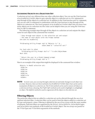 132 |CHAPTER 5 INTERACTING WITH THE USER AND CONTROLLING THE CURRENT VIEW
A O   S S
A selection set isn’t any different than any other collection object. You can use the Item function
of an AcadSelectionSet object to get a specific object in a selection set or a For statement to
step through all the objects in a selection set. In addition to the Item function and For statement,
you can use a While statement in combination with the Item function to step through all the
objects in a selection set. The Count property of an AcadSelectionSet object lets you know how
many objects are in a selection set; this value can be helpful when you are using the Item func-
tion or a While statement.
The following example steps through all the objects in a selection set and outputs the object
name for each object to the command-line window:
' Step through each object in the selection set and output
' the name of each object with the Prompt method
Dim oEnt As AcadEntity
ThisDrawing.Utility.Prompt vbLf & "Objects in " & _
oSSet.Name & " selection set:"
For Each oEnt In oSSet
ThisDrawing.Utility.Prompt vbLf & " " & oEnt.ObjectName
Next oEnt
' Return the user to a blank Command prompt
ThisDrawing.Utility.Prompt vbLf & ""
Here is an example of the output that might be displayed in the command-line window:
Objects in NewSS selection set:
AcDbLine
AcDbLine
AcDbLine
AcDbLine
AcDbCircle
AcDbArc
NOTE In most cases, you can step through a selection set and make changes to each object one
at a time. However, there are three methods of an AcadSelectionSet object that can be used to
manipulate all objects in a selection set. The Erase method can be used to remove all objects in
a selection set from a drawing. The Highlight method can be used to highlight or unhighlight
an object. The Update method is used to regenerate all the objects in the selection set.
Filtering Objects
The particular objects that are added to a selection set can be affected through the use of an
optional selection filter. A selection filter can be used to limit the objects added to a selection set
by type and property values. Filtering is defined by the use of two arrays with the same number
of elements. Selection filters are supported by the Select, SelectAtPoint, SelectByPolygon,
and SelectOnScreen methods of the AcadSelectionSet object. The two arrays are passed to
the filterType and filterData arguments of the methods.
 