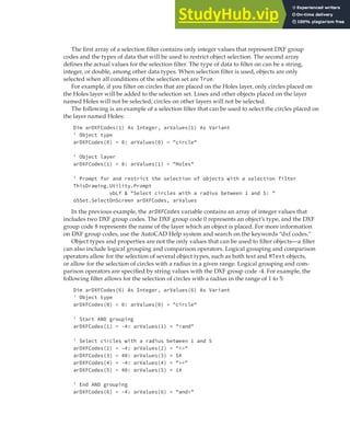 SELECTING OBJECTS | 133
The first array of a selection filter contains only integer values that represent DXF group
codes and the types of data that will be used to restrict object selection. The second array
defines the actual values for the selection filter. The type of data to filter on can be a string,
integer, or double, among other data types. When selection filter is used, objects are only
selected when all conditions of the selection set are True.
For example, if you filter on circles that are placed on the Holes layer, only circles placed on
the Holes layer will be added to the selection set. Lines and other objects placed on the layer
named Holes will not be selected; circles on other layers will not be selected.
The following is an example of a selection filter that can be used to select the circles placed on
the layer named Holes:
Dim arDXFCodes(1) As Integer, arValues(1) As Variant
' Object type
arDXFCodes(0) = 0: arValues(0) = "circle"
' Object layer
arDXFCodes(1) = 8: arValues(1) = "Holes"
' Prompt for and restrict the selection of objects with a selection filter
ThisDrawing.Utility.Prompt
vbLf & "Select circles with a radius between 1 and 5: "
oSSet.SelectOnScreen arDXFCodes, arValues
In the previous example, the arDXFCodes variable contains an array of integer values that
includes two DXF group codes. The DXF group code 0 represents an object’s type, and the DXF
group code 8 represents the name of the layer which an object is placed. For more information
on DXF group codes, use the AutoCAD Help system and search on the keywords “dxf codes.”
Object types and properties are not the only values that can be used to filter objects—a filter
can also include logical grouping and comparison operators. Logical grouping and comparison
operators allow for the selection of several object types, such as both text and MText objects,
or allow for the selection of circles with a radius in a given range. Logical grouping and com-
parison operators are specified by string values with the DXF group code -4. For example, the
following filter allows for the selection of circles with a radius in the range of 1 to 5:
Dim arDXFCodes(6) As Integer, arValues(6) As Variant
' Object type
arDXFCodes(0) = 0: arValues(0) = "circle"
' Start AND grouping
arDXFCodes(1) = -4: arValues(1) = "<and"
' Select circles with a radius between 1 and 5
arDXFCodes(2) = -4: arValues(2) = "<="
arDXFCodes(3) = 40: arValues(3) = 5#
arDXFCodes(4) = -4: arValues(4) = ">="
arDXFCodes(5) = 40: arValues(5) = 1#
' End AND grouping
arDXFCodes(6) = -4: arValues(6) = "and>"
 