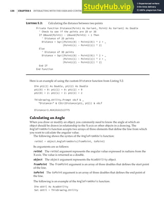 136 |CHAPTER 5 INTERACTING WITH THE USER AND CONTROLLING THE CURRENT VIEW
L 5.2: Calculating the distance between two points
Private Function Distance(Point1 As Variant, Point2 As Variant) As Double
' Check to see if the points are 2D or 3D
If UBound(Point1) - LBound(Point1) = 1 Then
' Distance of 2D points
Distance = Sqr((Point1(0) - Point2(0)) ^ 2 + _
(Point1(1) - Point2(1)) ^ 2)
Else
' Distance of 3D points
Distance = Sqr((Point1(0) - Point2(0)) ^ 2 + _
(Point1(1) - Point2(1)) ^ 2 + _
(Point1(2) - Point2(2)) ^ 2)
End If
End Function
Here is an example of using the custom Distance function from Listing 5.2:
Dim pt1(2) As Double, pt2(2) As Double
pt1(0) = 0: pt1(1) = 0: pt1(2) = 0
pt2(0) = 2: pt2(1) = 2: pt2(2) = 2
ThisDrawing.Utility.Prompt vbLf & _
"Distance=" & CStr(Distance(pt1, pt2)) & vbLf
Distance=3.46410161513775
Calculating an Angle
When you draw or modify an object, you commonly need to know the angle at which an
object should be drawn in relationship to the X-axis or other objects in a drawing. The
AngleFromXAxis function accepts two arrays of three elements that define the line from which
you want to calculate the angular value.
The following shows the syntax of the AngleFromXAxis function:
retVal = object.AngleFromXAxis(fromPoint, toPoint)
Its arguments are as follows:
retVal The retVal argument represents the angular value expressed in radians from the
X-axis. The value is returned as a double.
object The object argument represents the AcadUtility object.
fromPoint The fromPoint argument is an array of three doubles that defines the start point
of the line.
toPoint The toPoint argument is an array of three doubles that defines the end point of
the line.
The following is an example of the AngleFromXAxis function:
Dim oUtil As AcadUtility
Set oUtil = ThisDrawing.Utility
 