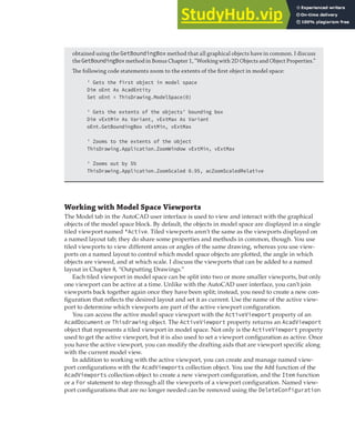 CHANGING THE CURRENT VIEW | 139
obtained using the GetBoundingBox method that all graphical objects have in common. I discuss
the GetBoundingBoxmethod in Bonus Chapter 1, “Working with 2D Objects and Object Properties.”
The following code statements zoom to the extents of the ﬁrst object in model space:
' Gets the first object in model space
Dim oEnt As AcadEntity
Set oEnt = ThisDrawing.ModelSpace(0)
' Gets the extents of the objects' bounding box
Dim vExtMin As Variant, vExtMax As Variant
oEnt.GetBoundingBox vExtMin, vExtMax
' Zooms to the extents of the object
ThisDrawing.Application.ZoomWindow vExtMin, vExtMax
' Zooms out by 5%
ThisDrawing.Application.ZoomScaled 0.95, acZoomScaledRelative
Working with Model Space Viewports
The Model tab in the AutoCAD user interface is used to view and interact with the graphical
objects of the model space block. By default, the objects in model space are displayed in a single
tiled viewport named *Active. Tiled viewports aren’t the same as the viewports displayed on
a named layout tab; they do share some properties and methods in common, though. You use
tiled viewports to view different areas or angles of the same drawing, whereas you use view-
ports on a named layout to control which model space objects are plotted, the angle in which
objects are viewed, and at which scale. I discuss the viewports that can be added to a named
layout in Chapter 8, “Outputting Drawings.”
Each tiled viewport in model space can be split into two or more smaller viewports, but only
one viewport can be active at a time. Unlike with the AutoCAD user interface, you can’t join
viewports back together again once they have been split; instead, you need to create a new con-
figuration that reflects the desired layout and set it as current. Use the name of the active view-
port to determine which viewports are part of the active viewport configuration.
You can access the active model space viewport with the ActiveViewport property of an
AcadDocument or Thisdrawing object. The ActiveViewport property returns an AcadViewport
object that represents a tiled viewport in model space. Not only is the ActiveViewport property
used to get the active viewport, but it is also used to set a viewport configuration as active. Once
you have the active viewport, you can modify the drafting aids that are viewport specific along
with the current model view.
In addition to working with the active viewport, you can create and manage named view-
port configurations with the AcadViewports collection object. You use the Add function of the
AcadViewports collection object to create a new viewport configuration, and the Item function
or a For statement to step through all the viewports of a viewport configuration. Named view-
port configurations that are no longer needed can be removed using the DeleteConfiguration
 