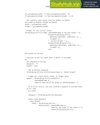 EXERCISE: GETTING INPUT FROM THE USER TO DRAW THE PLATE | 145
If g_drawplate_width = 0 Then g_drawplate_width = 5#
If g_drawplate_height = 0 Then g_drawplate_height = 2.75
' Get recently used values from the global variables
Dim width As Double, height As Double
width = g_drawplate_width
height = g_drawplate_height
' Prompt for the current values
ThisDrawing.Utility.Prompt removeCmdPrompt & "Current width: " & _
Format(ThisDrawing.Utility. _
RealToString(width, acDecimal, 4), _
"0.0000") & _
" Current height: " & _
Format(ThisDrawing.Utility. _
RealToString(height, acDecimal, 4), _
"0.0000") & _
vbLf
Dim basePt As Variant
' Continue to ask for input until a point is provided
Do
Dim sKeyword As String
sKeyword = ""
basePt = Null
' Set up default keywords
ThisDrawing.Utility.InitializeUserInput 0, "Width Height"
' Prompt for a base point, width, or height value
basePt = ThisDrawing.Utility.GetPoint(, _
removeCmdPrompt & _
"Specify base point for plate or [Width/Height]: ")
' If an error occurs, the user entered a keyword or pressed Enter
If Err Then
Err.Clear
sKeyword = ThisDrawing.Utility.GetInput
Select Case sKeyword
Case "Width"
width = ThisDrawing.Utility. _
GetDistance(, removeCmdPrompt & _
"Specify the width of the plate <" & _
Format(ThisDrawing.Utility. _
 