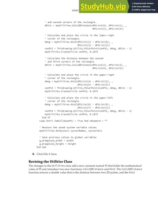 EXERCISE: GETTING INPUT FROM THE USER TO DRAW THE PLATE | 147
' and second corners of the rectangle.
dDist = myUtilities.Calc2DDistance(dPtList(0), dPtList(1), _
dPtList(2), dPtList(3))
' Calculate and place the circle in the lower-right
' corner of the rectangle.
dAng = myUtilities.Atn2(dPtList(2) - dPtList(0), _
dPtList(3) - dPtList(1))
cenPt2 = ThisDrawing.Utility.PolarPoint(cenPt1, dAng, dDist - 1)
myUtilities.CreateCircle cenPt2, 0.1875
' Calculate the distance between the second
' and third corners of the rectangle.
dDist = myUtilities.Calc2DDistance(dPtList(2), dPtList(3), _
dPtList(4), dPtList(5))
' Calculate and place the circle in the upper-right
' corner of the rectangle.
dAng = myUtilities.Atn2(dPtList(4) - dPtList(2), _
dPtList(5) - dPtList(3))
cenPt3 = ThisDrawing.Utility.PolarPoint(cenPt2, dAng, dDist - 1)
myUtilities.CreateCircle cenPt3, 0.1875
' Calculate and place the circle in the upper-left
' corner of the rectangle.
dAng = myUtilities.Atn2(dPtList(6) - dPtList(0), _
dPtList(7) - dPtList(1))
cenPt4 = ThisDrawing.Utility.PolarPoint(cenPt1, dAng, dDist - 1)
myUtilities.CreateCircle cenPt4, 0.1875
End If
Loop Until IsNull(basePt) = True And sKeyword = ""
' Restore the saved system variable values
myUtilities.SetSysvars sysvarNames, sysvarVals
' Save previous values to global variables
g_drawplate_width = width
g_drawplate_height = height
End Sub
4. Click File ➢ Save.
Revising the Utilities Class
The changes to the Utilities class add a new constant named PI that holds the mathematical
value of PI and introduce two new functions: Calc2DDistance and Atn2. The Calc2DDistance
function returns a double value that is the distance between two 2D points, and the Atn2
 