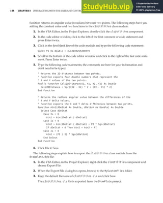 148 |CHAPTER 5 INTERACTING WITH THE USER AND CONTROLLING THE CURRENT VIEW
function returns an angular value in radians between two points. The following steps have you
adding the constant value and two functions to the clsUtilities class module:
1. In the VBA Editor, in the Project Explorer, double-click the clsUtilities component.
2. In the code editor window, click to the left of the first comment or code statement and
press Enter twice.
3. Click in the first blank line of the code module and type the following code statement:
Const PI As Double = 3.14159265358979
4. Scroll to the bottom of the code editor window and click to the right of the last code state-
ment. Press Enter twice.
5. Type the following code statements; the comments are here for your information and
don’t need to be typed:
' Returns the 2D distance between two points.
' Function expects four double numbers that represent the
' X and Y values of the two points.
Public Function Calc2DDistance(X1, Y1, X2, Y2) As Double
Calc2DDistance = Sqr((X2 - X1) ^ 2 + (Y2 - Y1) ^ 2)
End Function
' Returns the radians angular value between the differences of the
' X and Y delta values.
' Function expects the X and Y delta differences between two points.
Function Atn2(dDeltaX As Double, dDeltaY As Double) As Double
Select Case dDeltaX
Case Is > 0
Atn2 = Atn(dDeltaY / dDeltaX)
Case Is < 0
Atn2 = Atn(dDeltaY / dDeltaX) + PI * Sgn(dDeltaY)
If dDeltaY = 0 Then Atn2 = Atn2 + PI
Case Is = 0
Atn2 = (PI / 2) * Sgn(dDeltaY)
End Select
End Function
6. Click File ➢ Save.
The following steps explain how to export the clsUtilities class module from the
drawplate.dvb file:
1. In the VBA Editor, in the Project Explorer, right-click the clsUtilities component and
choose Export File.
2. When the Export File dialog box opens, browse to the MyCustomFiles folder.
3. Keep the default filename of clsUtilities.cls and click Save.
The clsUtilities.cls file is exported from the DrawPlate project.
 
