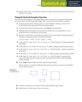 EXERCISE: GETTING INPUT FROM THE USER TO DRAW THE PLATE | 149
4. In the Confirm Save As dialog box, click Yes to replace the previously exported version of
the Utilities class.
Using the Revised drawplate Function
Now that that the drawplate.dvb project file has been revised, you can test the changes that
have been made. The following steps explain how to use the revised drawplate function:
1. Switch to AutoCAD by clicking on its icon in the Windows taskbar or click View ➢
AutoCAD from the menu bar in the Visual Basic Editor.
2. In AutoCAD, at the Command prompt, type vbarun and press Enter.
3. When the Macros dialog box opens, select the DrawPlate.dvb!basDrawPlate.CLI_
DrawPlate macro from the list and click Run.
4. Press F2 to expand the command-line window. The current width and height values for
the plate are displayed in the command-line history.
Current width: 5.0000 Current height: 2.7500
5. At the Specify base point for the plate or [Width/Height]: prompt, type w and
press Enter.
6. At the Specify the width of the plate <5.0000>: prompt, type 3 and press Enter.
7. At the Specify base point for the plate or [Width/Height]: prompt, type h and
press Enter.
8. At the Specify the height of the plate <2.7500>: prompt, type 4 and press Enter.
9. At the Specify base point for the plate or [Width/Height]: prompt, pick a
point in the drawing area to draw the plate and holes based on the width and height
values specified.
10. Type 'zoom and press Enter, and then type e and press Enter.
Figure 5.5 shows a number of different plates that were drawn at various sizes with the
CLI_DrawPlate macro.
F 5.5
Completed plates
11. Continue trying the CLI_DrawPlate macro with different input values.
12. Press Enter to exit the macro when you are done.
 