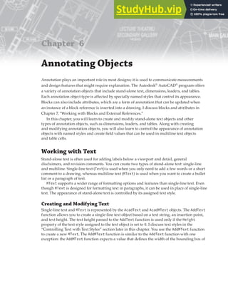 Chapter 6
Annotating Objects
Annotation plays an important role in most designs; it is used to communicate measurements
and design features that might require explanation. The Autodesk®
AutoCAD®
program offers
a variety of annotation objects that include stand-alone text, dimensions, leaders, and tables.
Each annotation object type is affected by specially named styles that control its appearance.
Blocks can also include attributes, which are a form of annotation that can be updated when
an instance of a block reference is inserted into a drawing. I discuss blocks and attributes in
Chapter 7, “Working with Blocks and External References.”
In this chapter, you will learn to create and modify stand-alone text objects and other
types of annotation objects, such as dimensions, leaders, and tables. Along with creating
and modifying annotation objects, you will also learn to control the appearance of annotation
objects with named styles and create field values that can be used in multiline text objects
and table cells.
Working with Text
Stand-alone text is often used for adding labels below a viewport and detail, general
disclaimers, and revision comments. You can create two types of stand-alone text: single-line
and multiline. Single-line text (Text) is used when you only need to add a few words or a short
comment to a drawing, whereas multiline text (MText) is used when you want to create a bullet
list or a paragraph of text.
MText supports a wider range of formatting options and features than single-line text. Even
though MText is designed for formatting text in paragraphs, it can be used in place of single-line
text. The appearance of stand-alone text is controlled by its assigned text style.
Creating and Modifying Text
Single-line text and MText is represented by the AcadText and AcadMText objects. The AddText
function allows you to create a single-line text object based on a text string, an insertion point,
and text height. The text height passed to the AddText function is used only if the Height
property of the text style assigned to the text object is set to 0. I discuss text styles in the
“Controlling Text with Text Styles” section later in this chapter. You use the AddMText function
to create a new MText. The AddMText function is similar to the AddText function with one
exception: the AddMText function expects a value that defines the width of the bounding box of
 