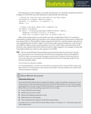 WORKING WITH TEXT | 155
The long spaces in the example are actually tab characters. To create the numbered list shown
in Figure 6.3 with VBA, the code statements would look like the following:
' Defines the insertion point and width for the MText object
Dim dInsPt(2) As Double, dWidth As Double
dInsPt(0) = 0: dInsPt(1) = 0: dInsPt(2) = 0
dWidth = 5.5
' Creates a new MText object with a numbered list
Dim oMText As AcadMText
Set oMText = ThisDrawing.ModelSpace.AddMText(dInsPt, dWidth, _
"Numbered ListPpxi-3,l3,t3;1." & vbTab & _
"Item 1P2." & vbTab & "Item 2P3." & vbTab & "Item 3")
Most of the control codes you will need to use take a combination of the list and mtext
commands to initially figure out, but there a few control codes that are much easier to add to the
text string of MText. The AcadMText object supports the %%d, %%c, and %%p control codes that are
also supported by the AcadText object. If you want to add a special character to a text string of
an AcadMText object, use the control sequence of U+nnn, which adds a character based on its
Unicode value instead of the %%nnn that an AcadText object supports. For example, to insert the
Copyright symbol you would use the sequence of U+00A9.
TIP You can use the Windows Character Map to get the Unicode value of a character for a speciﬁc
font. If you need to use a character from the font that isn’t assigned to the text style applied to
the MText object, you must provide the proper control codes to indicate the font you want to
use for that character. For example, the following indicates that the Copyright symbol of the
Arial font should be added:
{fArial|b0|i0|c186|p34;U+00A9}
As I mentioned before, it is best to use the mtext command to ﬁrst create an MText object and
then use the list command to see the contents of that object. Then you will know the code control
codes and sequences required.
Checking Spelling
The AutoCAD Object library doesn’t support the ability to check the spelling or grammar of a text
string. However, with some help from the Microsoft Word Object library you can check the spell-
ing and grammar of a text string. The following outlines an approach you can take using the Word
Object library to check the spelling or grammar of a text string:
1. Create a Word Document object.
2. Add the text you want to check.
3. Perform the spelling and grammar check.
4. Update the text in the drawing.
5. Close and discard the changes to the Word Document object.
I introduce how to work with the Word Object library in Chapter 12, “Communicating with
Other Applications.”
 