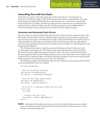 156 |CHAPTER 6 ANNOTATING OBJECTS
Controlling Text with Text Styles
Text styles are used to control the appearance of the characters in a text string for an
AcadText or AcadMText object. Some of the characteristics that are controlled by a text style
are font filename, bold and italic font faces, and character sets. A text style is represented
by the AcadTextStyle object, and the text styles stored in a drawing are accessed from the
AcadTextStyles collection object. Use the TextStyles property of an AcadDocument or
ThisDrawing object to get a reference to the AcadTextStyles collection object.
Creating and Managing Text Styles
New text styles are created with the Add method of the AcadTextStyles collection object. The
Add method of the AcadTextStyles collection object requires you to provide the name of the
new text style and returns an AcadTextStyle object. The Item method of the AcadTextStyles
collection object is used to get an existing text style in the drawing; if the text style doesn’t
exist, an error is generated. I discuss how to handle errors in Chapter 13, “Handling Errors and
Deploying VBA Projects.”
The Item method accepts a string that represents the name of the text style you want
to work with or an integer value. The integer value represents the index of the text style in
the AcadTextStyles collection object you want to return. The index of the first text style in
the drawing starts with 0, and the highest index is one less than the number of text styles in the
AcadTextStyles collection object returned by the Count property. If you want to step through
all the text styles in the drawing, you can use a For statement.
The following sample code statements check for the existence of a text style named General;
if the text style doesn’t exist, it is created:
On Error Resume Next
' Gets the TextStyles collection
Dim oStyles As AcadTextStyles
Set oStyles = ThisDrawing.TextStyles
' Gets the text style named General
Dim oStyle As AcadTextStyle
Set oStyle = oStyles("General")
' If an error is returned, create the text style
If Err Then
Err.Clear
' Creates a new text style
Set oStyle = oStyles.Add("General")
End If
NOTE Although the Addmethod won’t return an error if a text style with the same name already
exists, I recommend using the Item method of the AcadTextStyles collection object to check
whether a text style already exists.
 